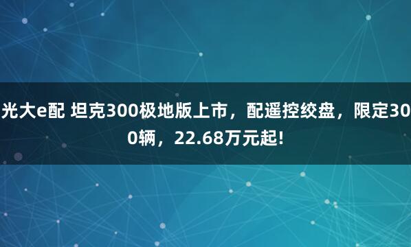 光大e配 坦克300极地版上市,配遥控绞盘,限定300辆,22.68万元起!