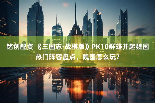 铭创配资 《三国志·战棋版》PK10群雄并起魏国热门阵容盘点，魏国怎么玩？