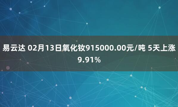 易云达 02月13日氧化钕915000.00元/吨 5天上涨9.91%