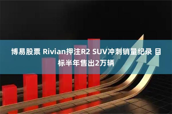 博易股票 Rivian押注R2 SUV冲刺销量纪录 目标半年售出2万辆