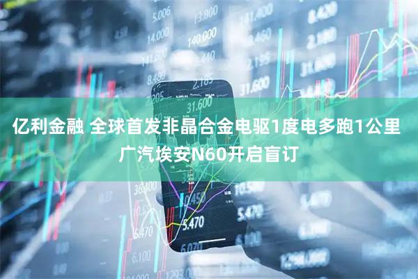 亿利金融 全球首发非晶合金电驱1度电多跑1公里 广汽埃安N60开启盲订