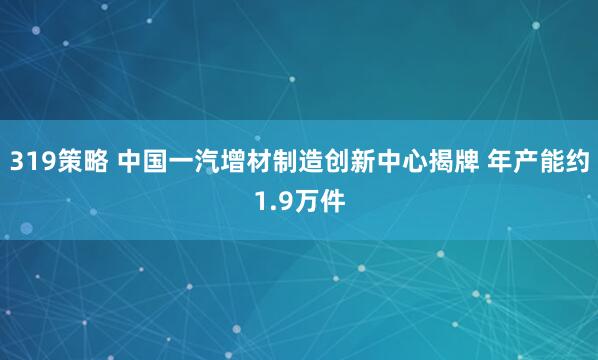 319策略 中国一汽增材制造创新中心揭牌 年产能约1.9万件